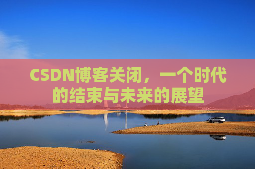 CSDN博客关闭,一个时代的结束与未来的展望 CSDN博客关闭,一个时代的结束与未来的展望